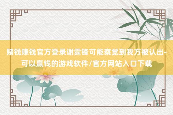 赌钱赚钱官方登录谢霆锋可能察觉到我方被认出-可以赢钱的游戏软件/官方网站入口下载