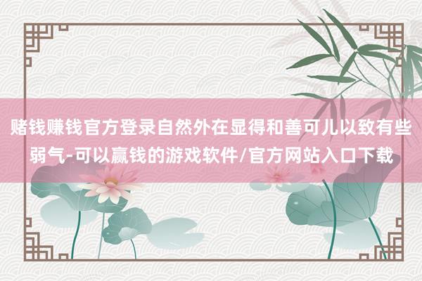赌钱赚钱官方登录自然外在显得和善可儿以致有些弱气-可以赢钱的游戏软件/官方网站入口下载
