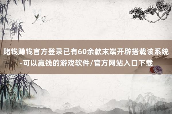 赌钱赚钱官方登录已有60余款末端开辟搭载该系统-可以赢钱的游戏软件/官方网站入口下载