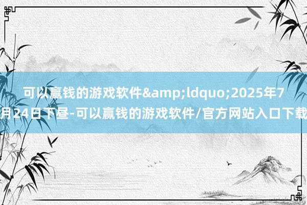 可以赢钱的游戏软件&ldquo;2025年7月24日下昼-可以赢钱的游戏软件/官方网站入口下载