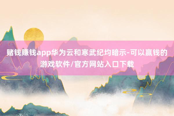 赌钱赚钱app华为云和寒武纪均暗示-可以赢钱的游戏软件/官方网站入口下载
