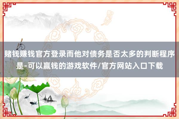 赌钱赚钱官方登录而他对债务是否太多的判断程序是-可以赢钱的游戏软件/官方网站入口下载