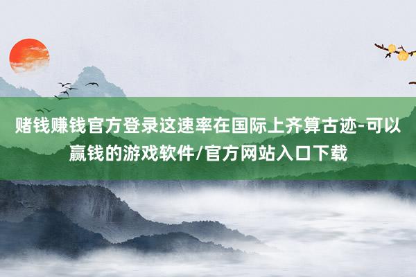 赌钱赚钱官方登录这速率在国际上齐算古迹-可以赢钱的游戏软件/官方网站入口下载