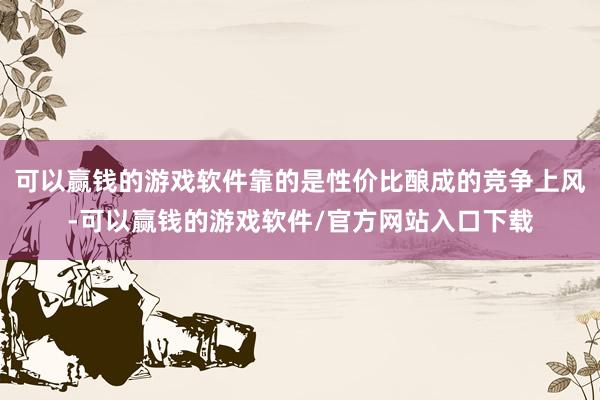 可以赢钱的游戏软件靠的是性价比酿成的竞争上风-可以赢钱的游戏软件/官方网站入口下载