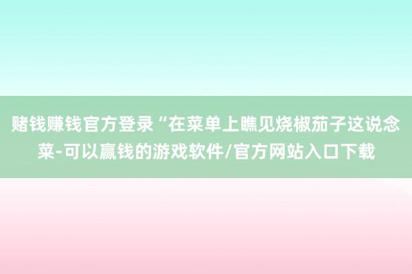赌钱赚钱官方登录“在菜单上瞧见烧椒茄子这说念菜-可以赢钱的游戏软件/官方网站入口下载