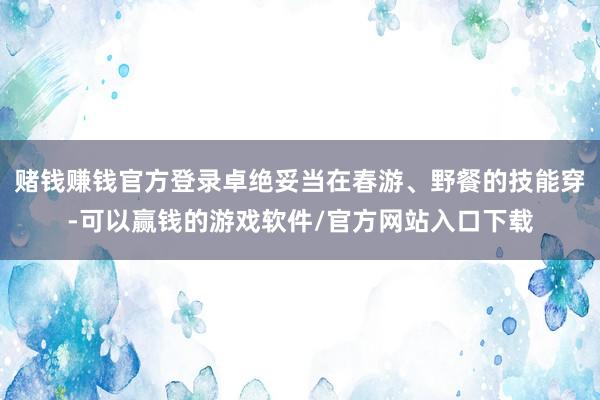 赌钱赚钱官方登录卓绝妥当在春游、野餐的技能穿-可以赢钱的游戏软件/官方网站入口下载