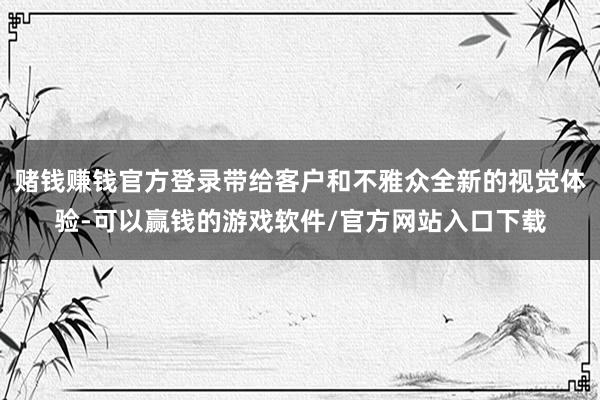 赌钱赚钱官方登录带给客户和不雅众全新的视觉体验-可以赢钱的游戏软件/官方网站入口下载