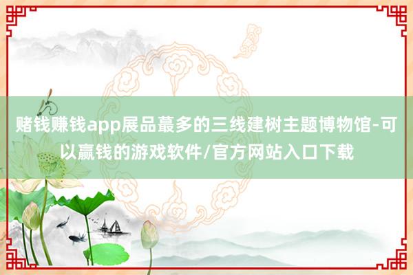 赌钱赚钱app展品蕞多的三线建树主题博物馆-可以赢钱的游戏软件/官方网站入口下载