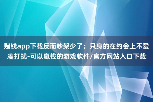 赌钱app下载反而吵架少了；只身的在约会上不爱凑打扰-可以赢钱的游戏软件/官方网站入口下载
