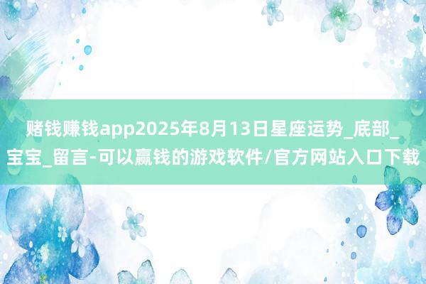 赌钱赚钱app2025年8月13日星座运势_底部_宝宝_留言-可以赢钱的游戏软件/官方网站入口下载