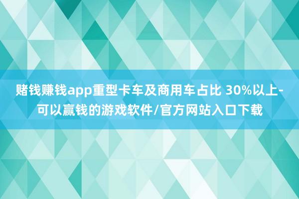 赌钱赚钱app重型卡车及商用车占比 30%以上-可以赢钱的游戏软件/官方网站入口下载