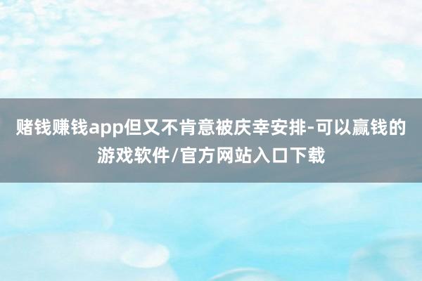 赌钱赚钱app但又不肯意被庆幸安排-可以赢钱的游戏软件/官方网站入口下载