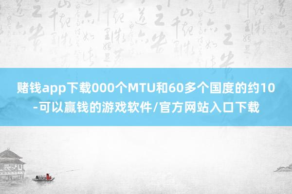赌钱app下载000个MTU和60多个国度的约10-可以赢钱的游戏软件/官方网站入口下载