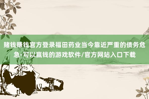 赌钱赚钱官方登录福田药业当今靠近严重的债务危急-可以赢钱的游戏软件/官方网站入口下载