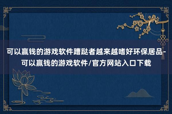 可以赢钱的游戏软件蹧跶者越来越嗜好环保居品-可以赢钱的游戏软件/官方网站入口下载
