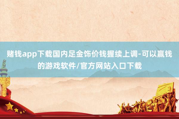 赌钱app下载国内足金饰价钱握续上调-可以赢钱的游戏软件/官方网站入口下载