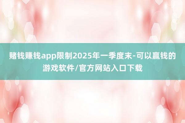 赌钱赚钱app限制2025年一季度末-可以赢钱的游戏软件/官方网站入口下载