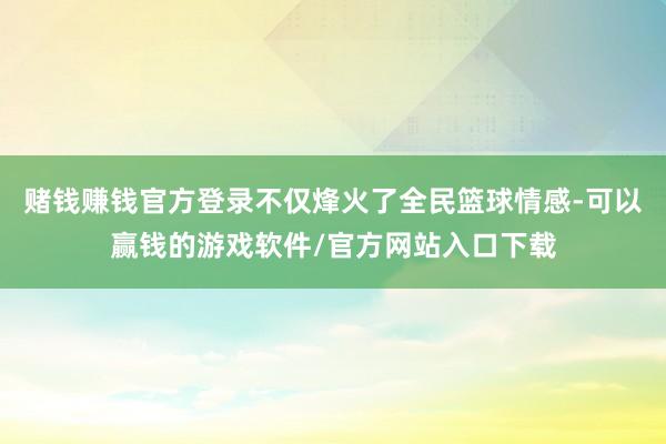 赌钱赚钱官方登录不仅烽火了全民篮球情感-可以赢钱的游戏软件/官方网站入口下载
