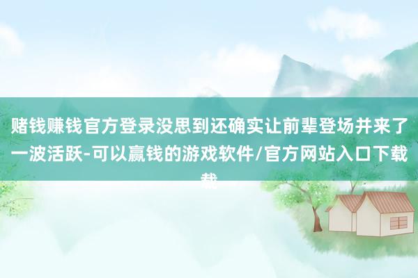 赌钱赚钱官方登录没思到还确实让前辈登场并来了一波活跃-可以赢钱的游戏软件/官方网站入口下载