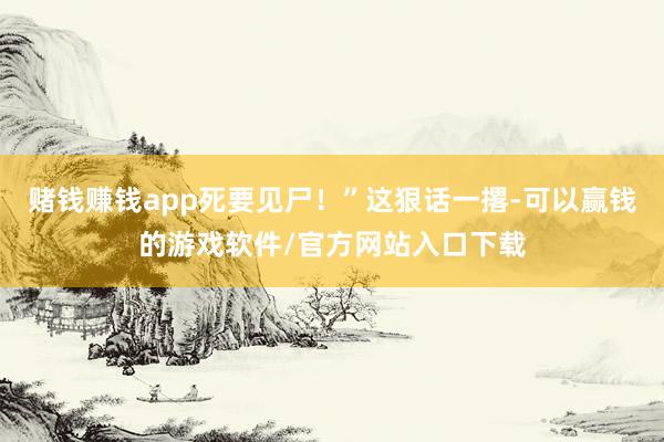 赌钱赚钱app死要见尸！”这狠话一撂-可以赢钱的游戏软件/官方网站入口下载