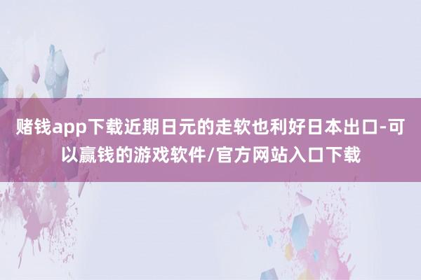 赌钱app下载近期日元的走软也利好日本出口-可以赢钱的游戏软件/官方网站入口下载