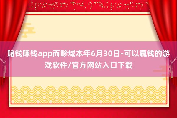 赌钱赚钱app而畛域本年6月30日-可以赢钱的游戏软件/官方网站入口下载