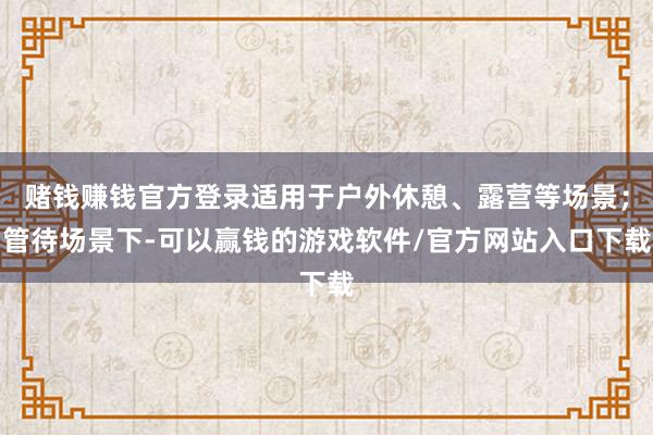赌钱赚钱官方登录适用于户外休憩、露营等场景；管待场景下-可以赢钱的游戏软件/官方网站入口下载