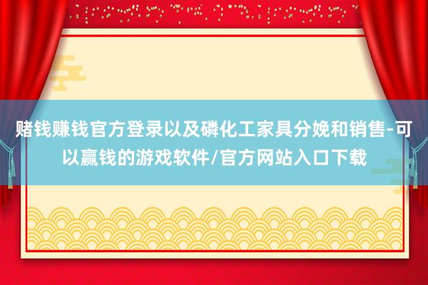 赌钱赚钱官方登录以及磷化工家具分娩和销售-可以赢钱的游戏软件/官方网站入口下载