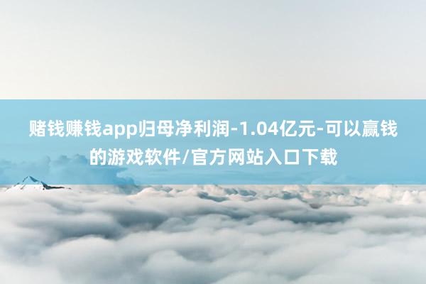 赌钱赚钱app归母净利润-1.04亿元-可以赢钱的游戏软件/官方网站入口下载