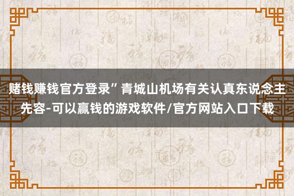 赌钱赚钱官方登录”青城山机场有关认真东说念主先容-可以赢钱的游戏软件/官方网站入口下载