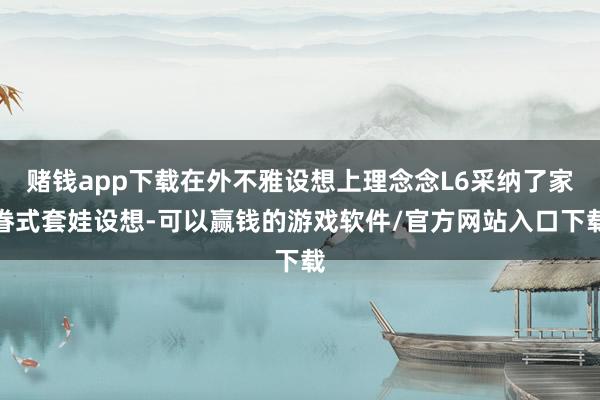赌钱app下载在外不雅设想上理念念L6采纳了家眷式套娃设想-可以赢钱的游戏软件/官方网站入口下载