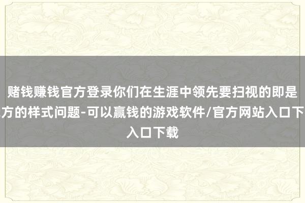 赌钱赚钱官方登录你们在生涯中领先要扫视的即是我方的样式问题-可以赢钱的游戏软件/官方网站入口下载