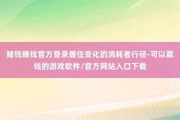 赌钱赚钱官方登录握住变化的消耗者行径-可以赢钱的游戏软件/官方网站入口下载