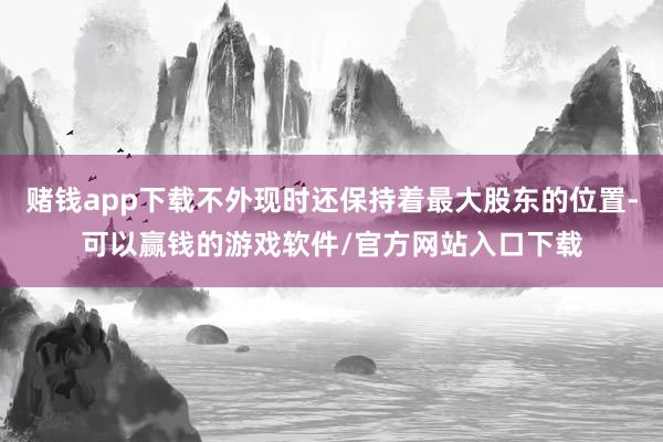 赌钱app下载不外现时还保持着最大股东的位置-可以赢钱的游戏软件/官方网站入口下载