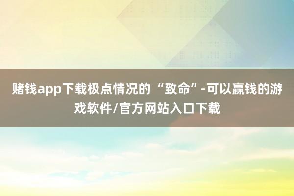 赌钱app下载极点情况的 “致命”-可以赢钱的游戏软件/官方网站入口下载