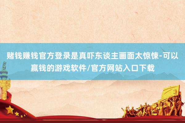 赌钱赚钱官方登录是真吓东谈主画面太惊悚-可以赢钱的游戏软件/官方网站入口下载