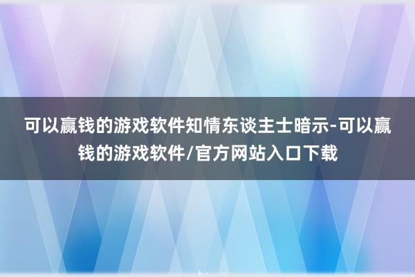 可以赢钱的游戏软件　　知情东谈主士暗示-可以赢钱的游戏软件/官方网站入口下载