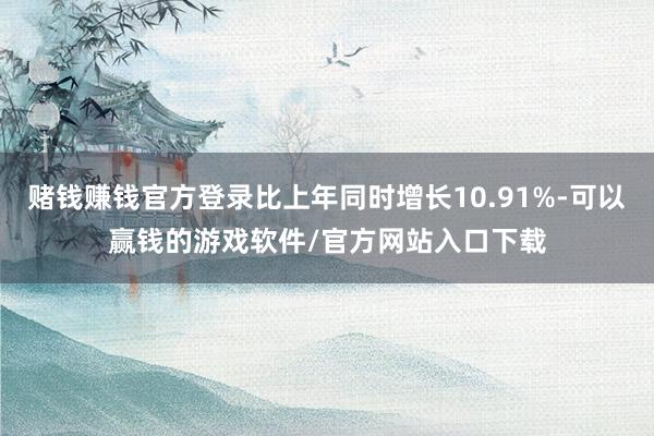 赌钱赚钱官方登录比上年同时增长10.91%-可以赢钱的游戏软件/官方网站入口下载