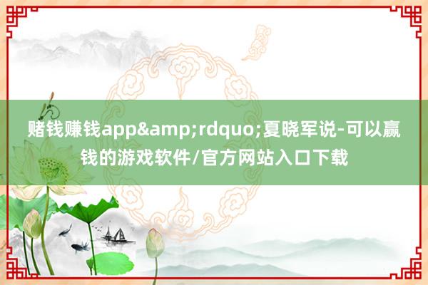 赌钱赚钱app”夏晓军说-可以赢钱的游戏软件/官方网站入口下载