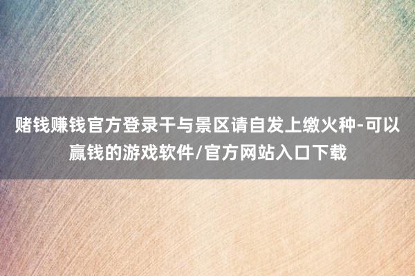 赌钱赚钱官方登录干与景区请自发上缴火种-可以赢钱的游戏软件/官方网站入口下载