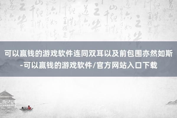 可以赢钱的游戏软件连同双耳以及前包围亦然如斯-可以赢钱的游戏软件/官方网站入口下载