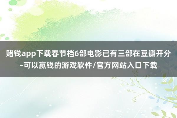 赌钱app下载春节档6部电影已有三部在豆瓣开分-可以赢钱的游戏软件/官方网站入口下载