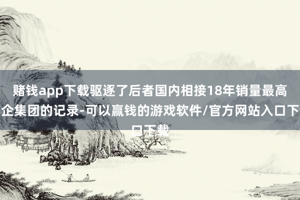 赌钱app下载驱逐了后者国内相接18年销量最高车企集团的记录-可以赢钱的游戏软件/官方网站入口下载