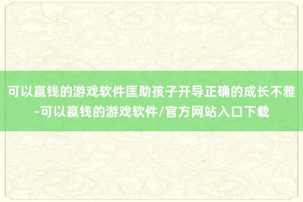 可以赢钱的游戏软件匡助孩子开导正确的成长不雅-可以赢钱的游戏软件/官方网站入口下载