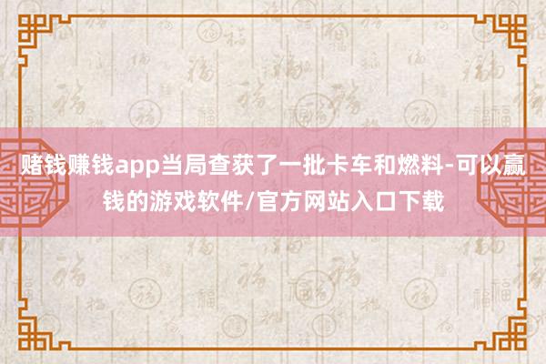 赌钱赚钱app当局查获了一批卡车和燃料-可以赢钱的游戏软件/官方网站入口下载
