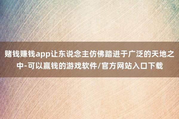赌钱赚钱app让东说念主仿佛踏进于广泛的天地之中-可以赢钱的游戏软件/官方网站入口下载