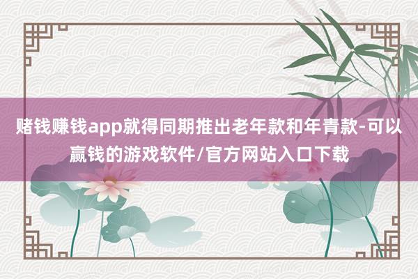 赌钱赚钱app就得同期推出老年款和年青款-可以赢钱的游戏软件/官方网站入口下载