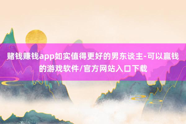 赌钱赚钱app如实值得更好的男东谈主-可以赢钱的游戏软件/官方网站入口下载