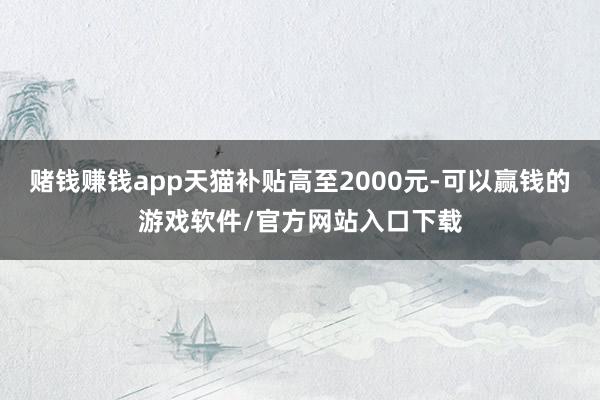 赌钱赚钱app天猫补贴高至2000元-可以赢钱的游戏软件/官方网站入口下载