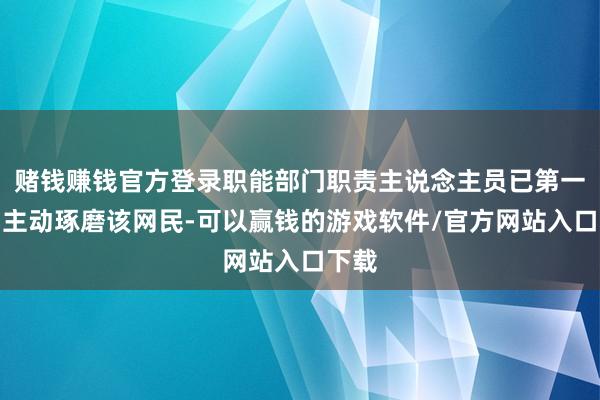 赌钱赚钱官方登录职能部门职责主说念主员已第一期间主动琢磨该网民-可以赢钱的游戏软件/官方网站入口下载